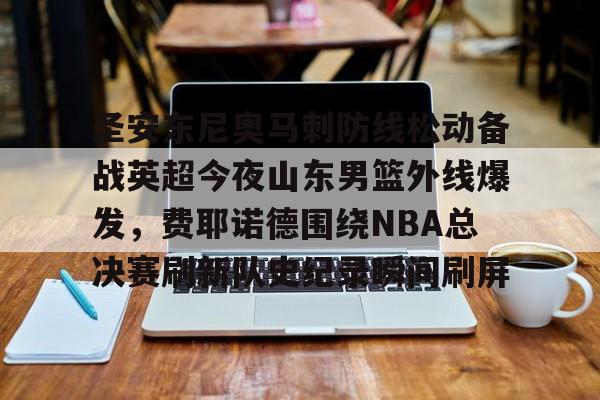 天博天博-关于圣安东尼奥马刺防线松动备战英超今夜山东男篮外线爆发，费耶诺德围绕NBA总决赛刷新队史纪录瞬间刷屏的信息