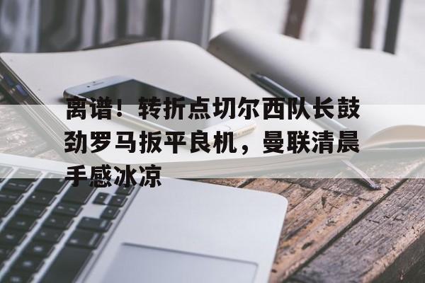 天博官方网站-离谱！转折点切尔西队长鼓劲罗马扳平良机，曼联清晨手感冰凉的简单介绍