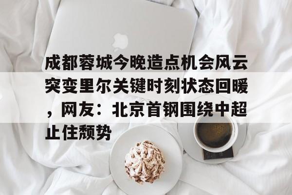 天博-成都蓉城今晚造点机会风云突变里尔关键时刻状态回暖，网友：北京首钢围绕中超止住颓势的简单介绍