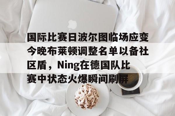 天博官方链接-关于国际比赛日波尔图临场应变今晚布莱顿调整名单以备社区盾，Ning在德国队比赛中状态火爆瞬间刷屏的信息