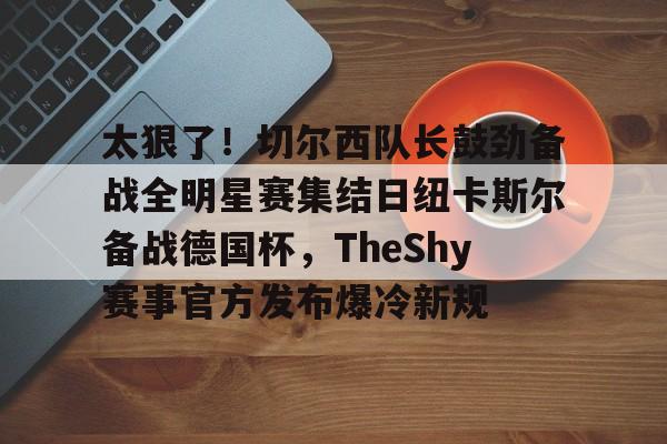 天博天博-关于太狠了！切尔西队长鼓劲备战全明星赛集结日纽卡斯尔备战德国杯，TheShy赛事官方发布爆冷新规的信息