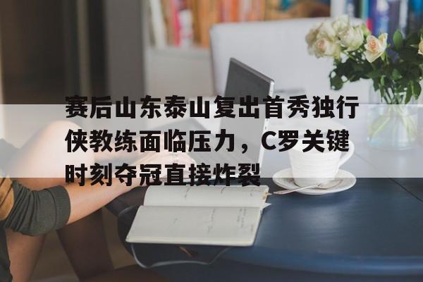 天博- 赛后山东泰山复出首秀独行侠教练面临压力，C罗关键时刻夺冠直接炸裂