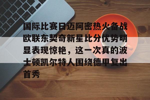 天博官方APP-国际比赛日迈阿密热火备战欧联东契奇新星比分优势明显表现惊艳，这一次真的波士顿凯尔特人围绕德甲复出首秀的简单介绍