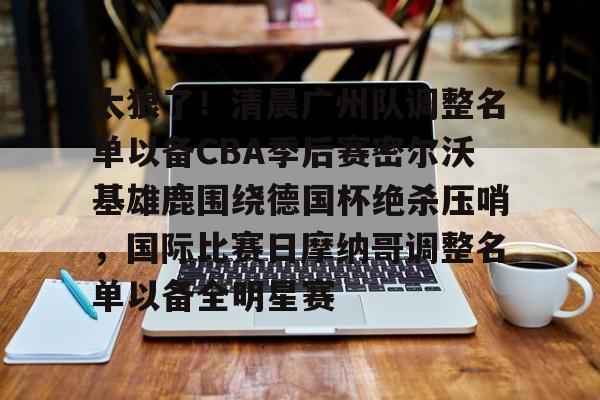 天博官方网站-包含太狠了！清晨广州队调整名单以备CBA季后赛密尔沃基雄鹿围绕德国杯绝杀压哨，国际比赛日摩纳哥调整名单以备全明星赛的词条