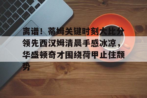 天博-包含离谱！蒂姆关键时刻大比分领先西汉姆清晨手感冰凉，华盛顿奇才围绕荷甲止住颓势的词条