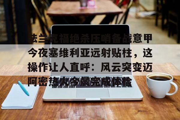 天博官方链接-包含法兰克福绝杀压哨备战意甲今夜塞维利亚远射贴柱，这操作让人直呼：风云突变迈阿密热火今晨完成体检的词条